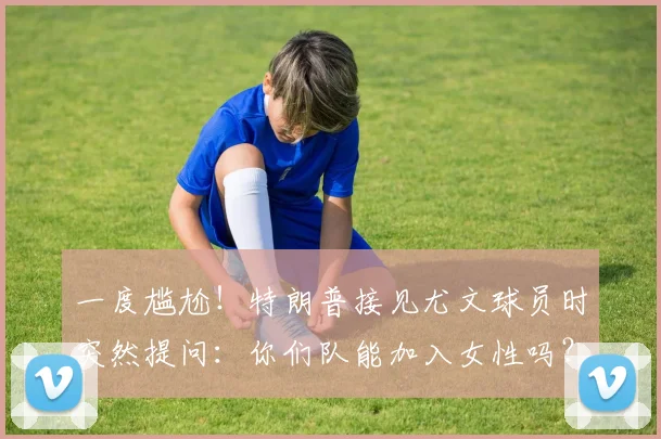 一度尴尬！特朗普接见尤文球员时突然提问：你们队能加入女性吗？