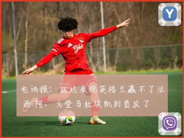电讯报：就这表现英格兰赢不了法 西 阿，戈登马杜埃凯别首发了