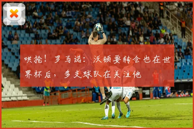 哄抢！罗马诺：沃顿要转会也在世界杯后，多支球队在关注他